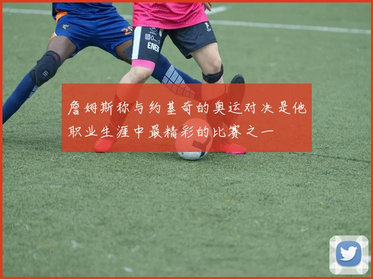 詹姆斯称与约基奇的奥运对决是他职业生涯中最精彩的比赛之一