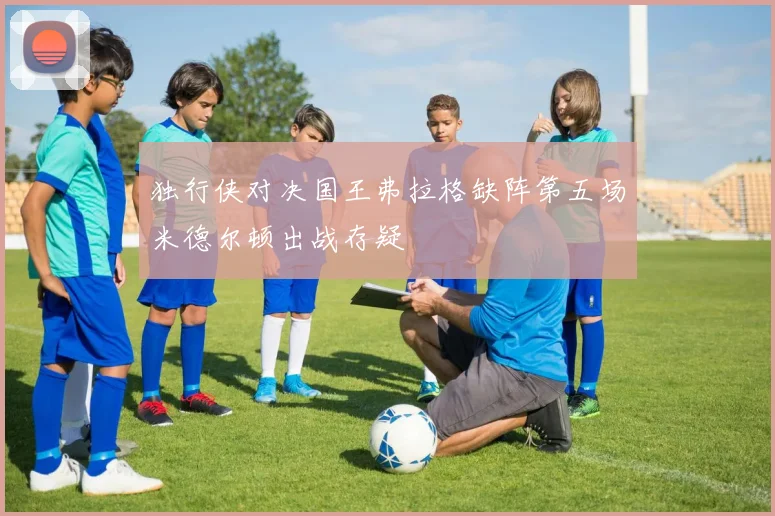 独行侠对决国王弗拉格缺阵第五场米德尔顿出战存疑