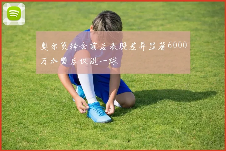 奥尔莫转会前后表现差异显著6000万加盟后仅进一球