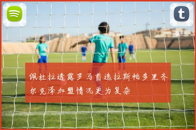 佩杜拉透露罗马首选拉斯帕多里齐尔克泽加盟情况更为复杂