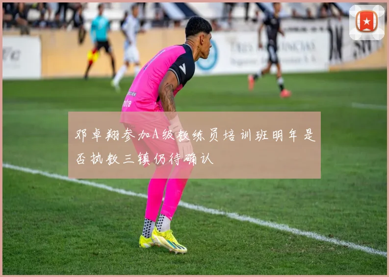 邓卓翔参加A级教练员培训班明年是否执教三镇仍待确认