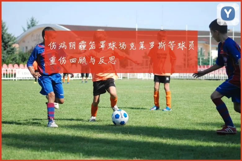 伤病阴霾笼罩球场克莱罗斯等球员重伤回顾与反思