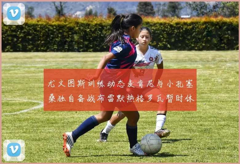 尤文图斯训练动态麦肯尼与小孔塞桑独自备战布雷默热格罗瓦暂时休息