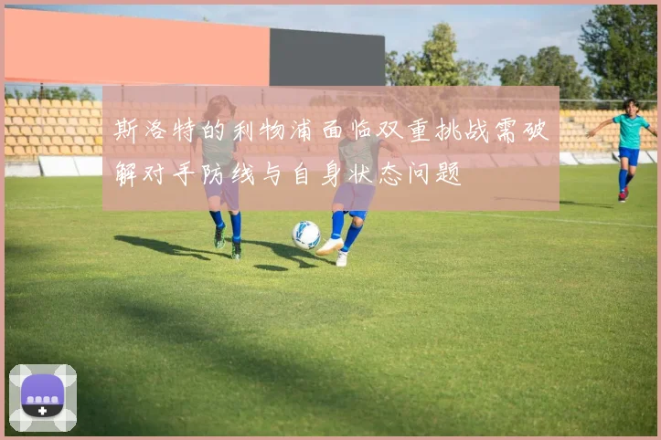 斯洛特的利物浦面临双重挑战需破解对手防线与自身状态问题