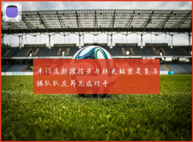 津门虎新援格劳与林良铭曾是皇马梯队队友再见成对手