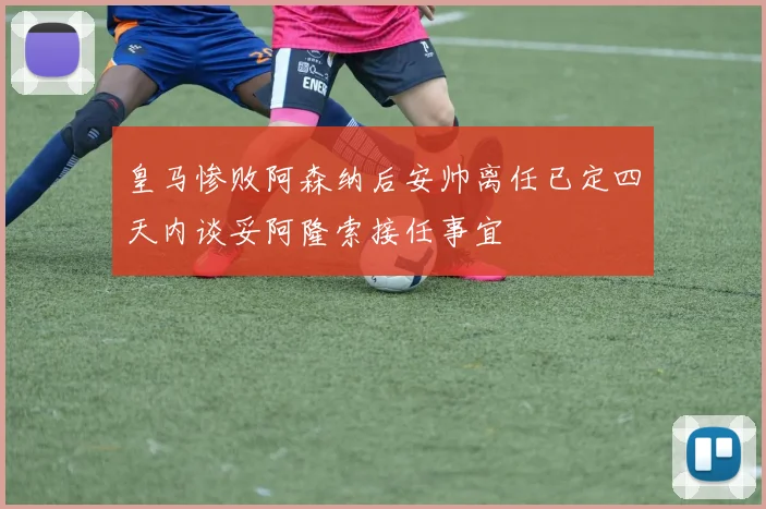 皇马惨败阿森纳后安帅离任已定四天内谈妥阿隆索接任事宜