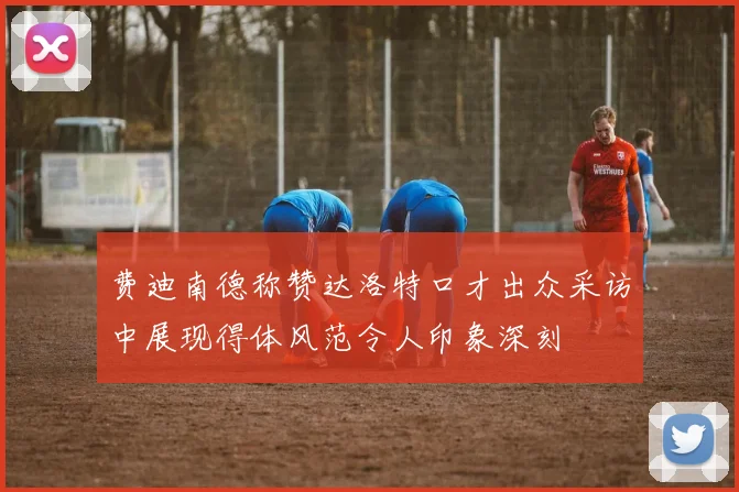 费迪南德称赞达洛特口才出众采访中展现得体风范令人印象深刻