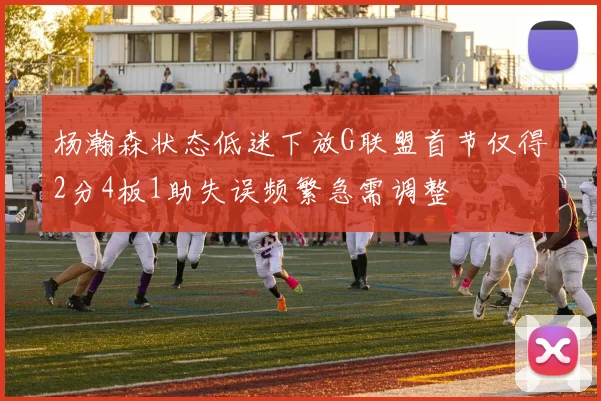 杨瀚森状态低迷下放G联盟首节仅得2分4板1助失误频繁急需调整