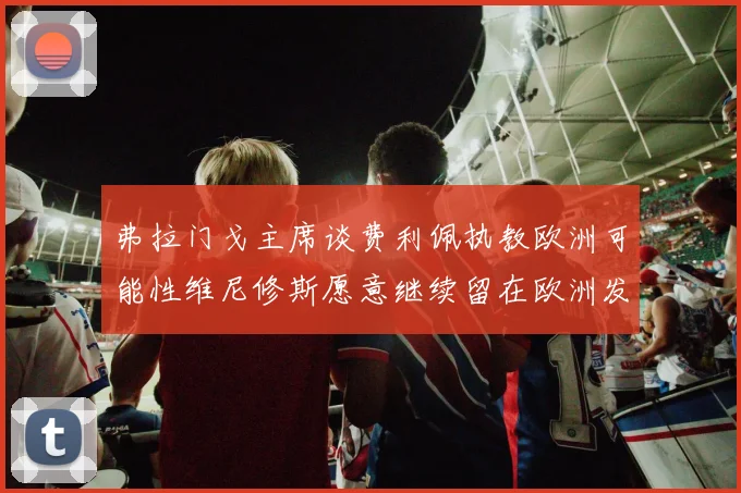 弗拉门戈主席谈费利佩执教欧洲可能性维尼修斯愿意继续留在欧洲发展