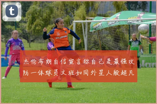 杰伦布朗自信宣言称自己是最强攻防一体球员文班如同外星人般超凡脱俗
