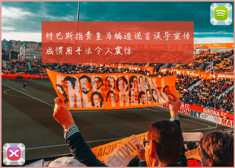 特巴斯指责皇马编造谎言误导宣传成惯用手法令人震惊