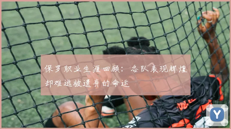 保罗职业生涯回顾：各队表现辉煌却难逃被遗弃的命运