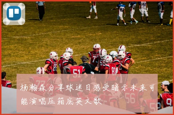 杨瀚森分享球迷日感受暗示未来可能演唱压箱底英文歌