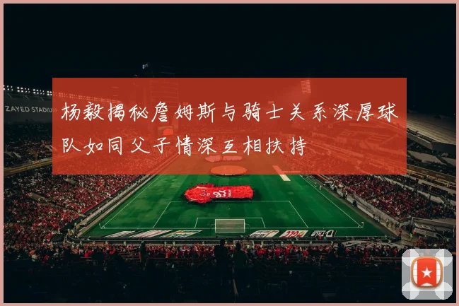 杨毅揭秘詹姆斯与骑士关系深厚球队如同父子情深互相扶持