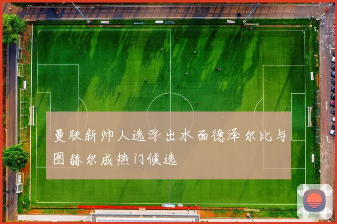 曼联新帅人选浮出水面德泽尔比与图赫尔成热门候选