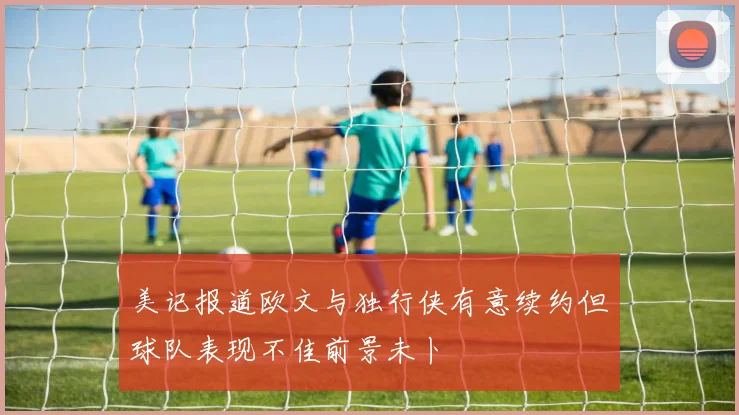 美记报道欧文与独行侠有意续约但球队表现不佳前景未卜