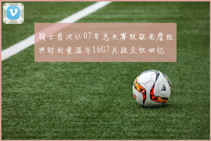 骑士首次以07年总决赛致敬老詹经典时刻重温与16G7片段交织回忆