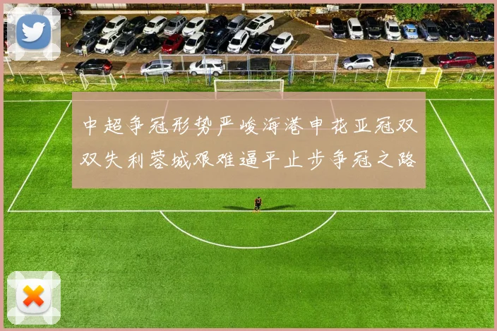 中超争冠形势严峻海港申花亚冠双双失利蓉城艰难逼平止步争冠之路