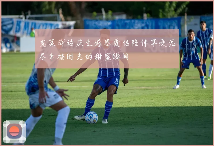 克莱海边庆生感恩爱侣陪伴享受无尽幸福时光的甜蜜瞬间