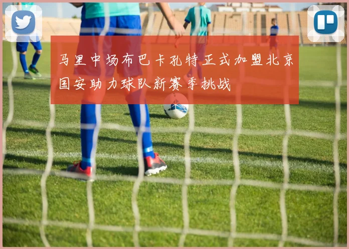 马里中场布巴卡孔特正式加盟北京国安助力球队新赛季挑战