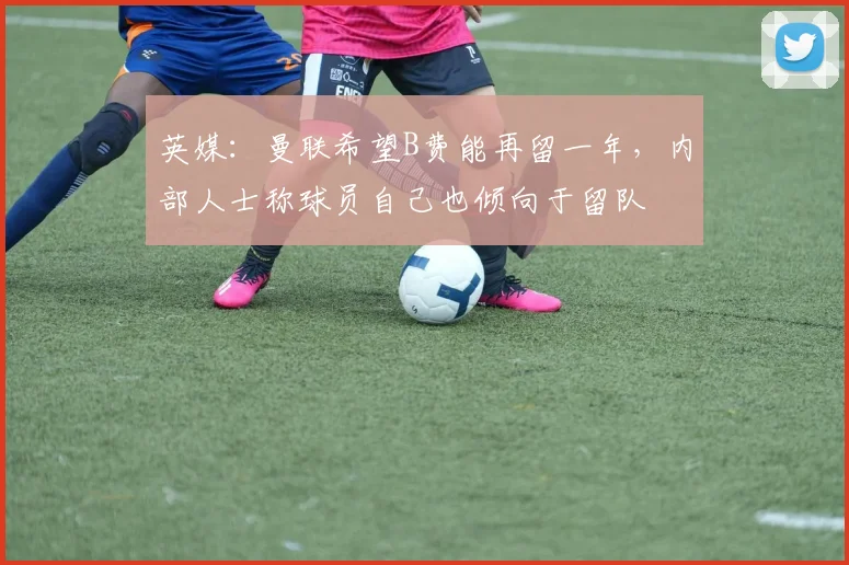 英媒：曼联希望B费能再留一年，内部人士称球员自己也倾向于留队
