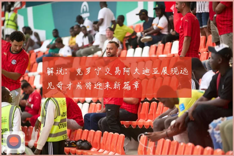 解说：克罗宁交易阿夫迪亚展现远见奇才或将迎来新篇章