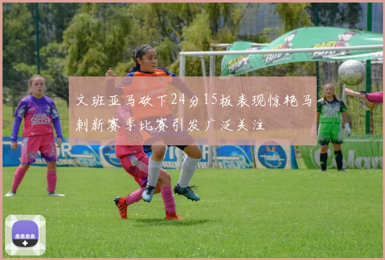 文班亚马砍下24分15板表现惊艳马刺新赛季比赛引发广泛关注