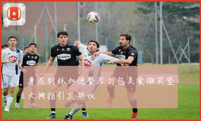 鲁尼到林加德餐厅打包美食微笑竖大拇指引发热议