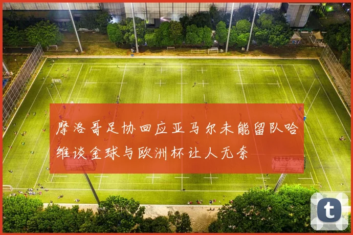 摩洛哥足协回应亚马尔未能留队哈维谈金球与欧洲杯让人无奈