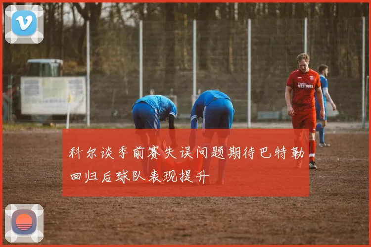 科尔谈季前赛失误问题期待巴特勒回归后球队表现提升
