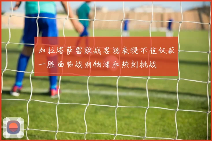 加拉塔萨雷欧战客场表现不佳仅获一胜面临战利物浦和热刺挑战