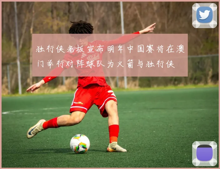 独行侠老板宣布明年中国赛将在澳门举行对阵球队为火箭与独行侠