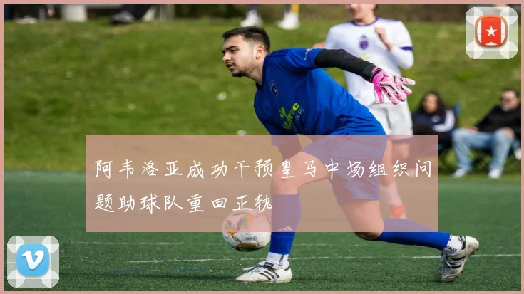 阿韦洛亚成功干预皇马中场组织问题助球队重回正轨