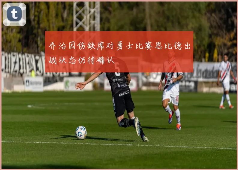 乔治因伤缺席对勇士比赛恩比德出战状态仍待确认