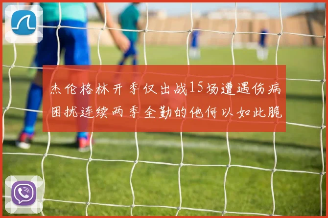 杰伦格林开季仅出战15场遭遇伤病困扰连续两季全勤的他何以如此脆弱