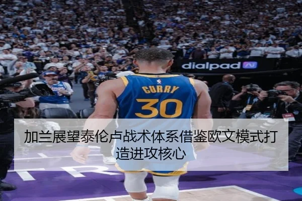 加兰展望泰伦卢战术体系借鉴欧文模式打造进攻核心 | SabaSports
